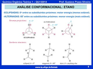 Química Orgânica Teórica 1 – QUI 02014

Prof. Gustavo Pozza Silveira

ANÁLISE CONFORMACIONAL: ETANO
-ECLIPSADAS: 0o entre os substituintes próximos: maior energia (menos estável).
-ALTERNADAS: 60º entre os substituintes próximos: menor energia (mais estável).
ALTERNADAS

ECLIPSADAS

www.iq.ufrgs.br/biolab

8

 