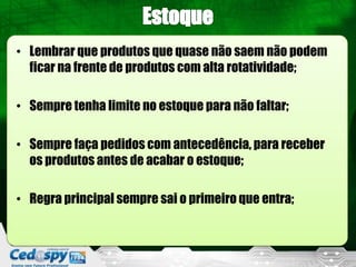 • Lembrar que produtos que quase não saem não podem
  ficar na frente de produtos com alta rotatividade;

• Sempre tenha limite no estoque para não faltar;

• Sempre faça pedidos com antecedência, para receber
  os produtos antes de acabar o estoque;

• Regra principal sempre sai o primeiro que entra;
 