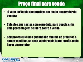 • O valor da Venda sempre deve ser maior que o valor da
  compra;

• Calcule seus gastos com o produto, para depois criar
  uma porcentagem de lucro sobre a venda;

• Sempre calcule uma quantidade mínima de produtos a
  serem vendidos, se caso vender mais lucro, se não, pode
  haver um prejuízo.
 