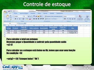 Para calcular o total em estoque:
Devemos pegar a Quantidade e subtrair pela quantidade saída
=e2-f2

Para calcular se o estoque está baixo ou Ok, temos que usar uma função
De condição =SE

=se(g2<=20;”Estoque baixo”;”Ok”)
 