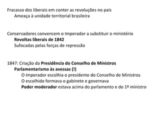 Fracasso dos liberais em conter as revoluções no país
Ameaça à unidade territorial brasileira
Conservadores convencem o Imperador a substituir o ministério
Revoltas liberais de 1842
Sufocadas pelas forças de repressão
1847: Criação da Presidência do Conselho de Ministros
Parlamentarismo às avessas (!)
O Imperador escolhia o presidente do Conselho de Ministros
O escolhido formava o gabinete e governava
Poder moderador estava acima do parlamento e do 1º ministro
 