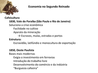 Economia no Segundo Reinado
Cafeicultura
1830, Vale do Paraíba (São Paulo e Rio de Janeiro)
Soluciona a crise econômica
Facilidade no cultivo
Aparato da mineração
→ Escravos, mulas, estradas e portos
Estrutura:
Escravidão, latifúndio e monocultura de exportação
1850, Oeste Paulista
Bases mais modernas
Exigia o investimento em ferrovias
Introdução do trabalho livre
Desenvolvimento do comércio e da indústria
“Burguesia cafeeira”
 