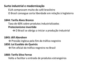 Surto industrial e modernização
EUA compravam muito do café brasileiro
O Brasil consegue certa liberdade em relação à Inglaterra
1844: Tarifa Alves Branco
Taxa de 60% sobre produtos industrializados
Protecionismo invertido
→ O Brasil se obriga a iniciar a produção industrial
1845: Bill Aberdeen
→ Pressão inglesa pelo fim do tráfico negreiro
1850: Lei Eusébio de Queirós
→ Fim oficial do tráfico negreiro no Brasil
1860: Tarifa Silva Ferraz
Volta a facilitar a entrada de produtos estrangeiros
 