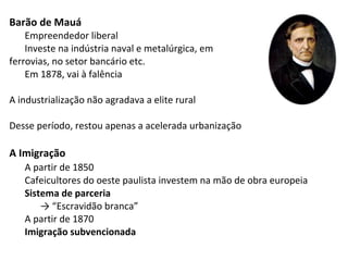 Barão de Mauá
Empreendedor liberal
Investe na indústria naval e metalúrgica, em
ferrovias, no setor bancário etc.
Em 1878, vai à falência
A industrialização não agradava a elite rural
Desse período, restou apenas a acelerada urbanização
A Imigração
A partir de 1850
Cafeicultores do oeste paulista investem na mão de obra europeia
Sistema de parceria
→ “Escravidão branca”
A partir de 1870
Imigração subvencionada
 