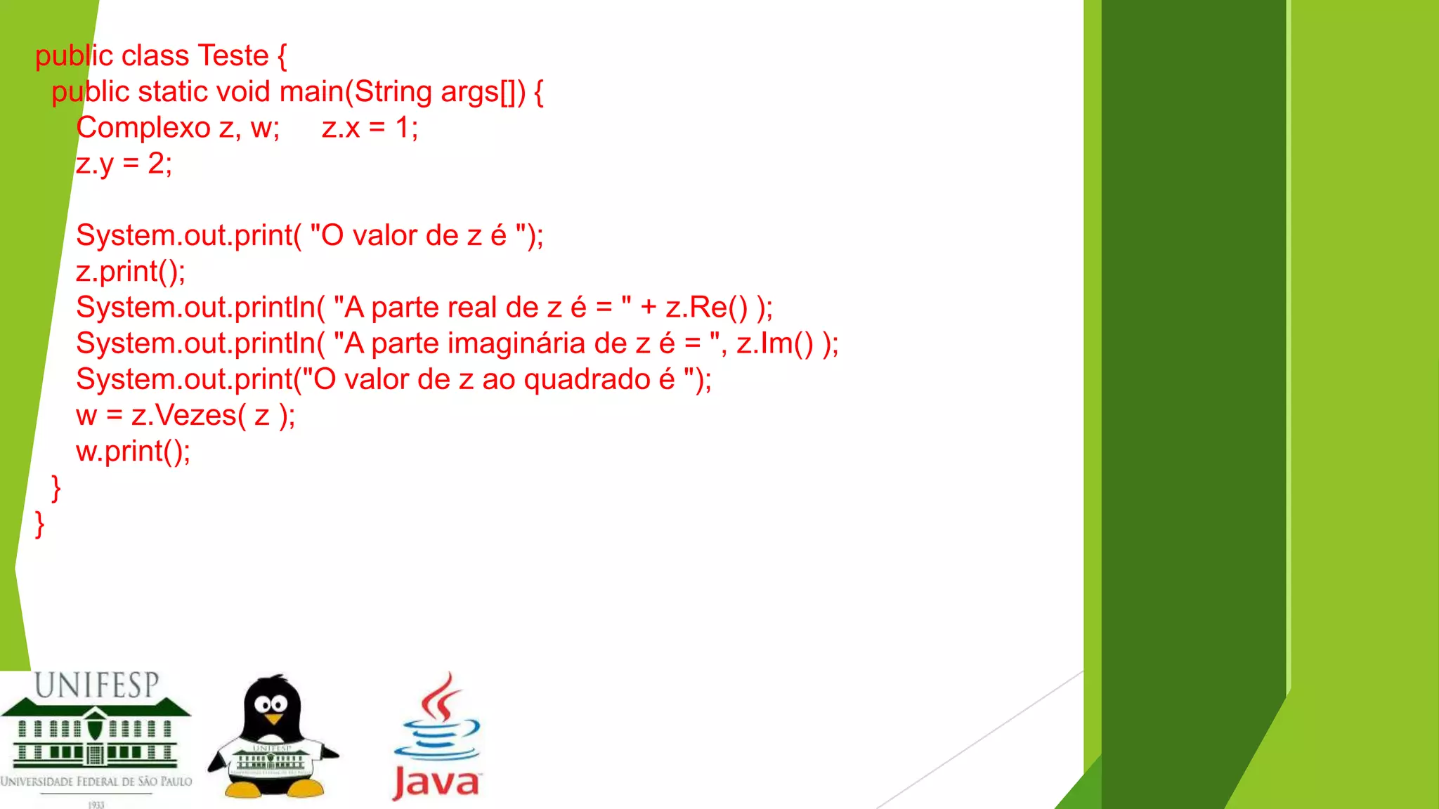 public class Teste {
public static void main(String args[]) {
Complexo z, w; z.x = 1;
z.y = 2;
System.out.print( "O valor de z é ");
z.print();
System.out.println( "A parte real de z é = " + z.Re() );
System.out.println( "A parte imaginária de z é = ", z.Im() );
System.out.print("O valor de z ao quadrado é ");
w = z.Vezes( z );
w.print();
}
}

 