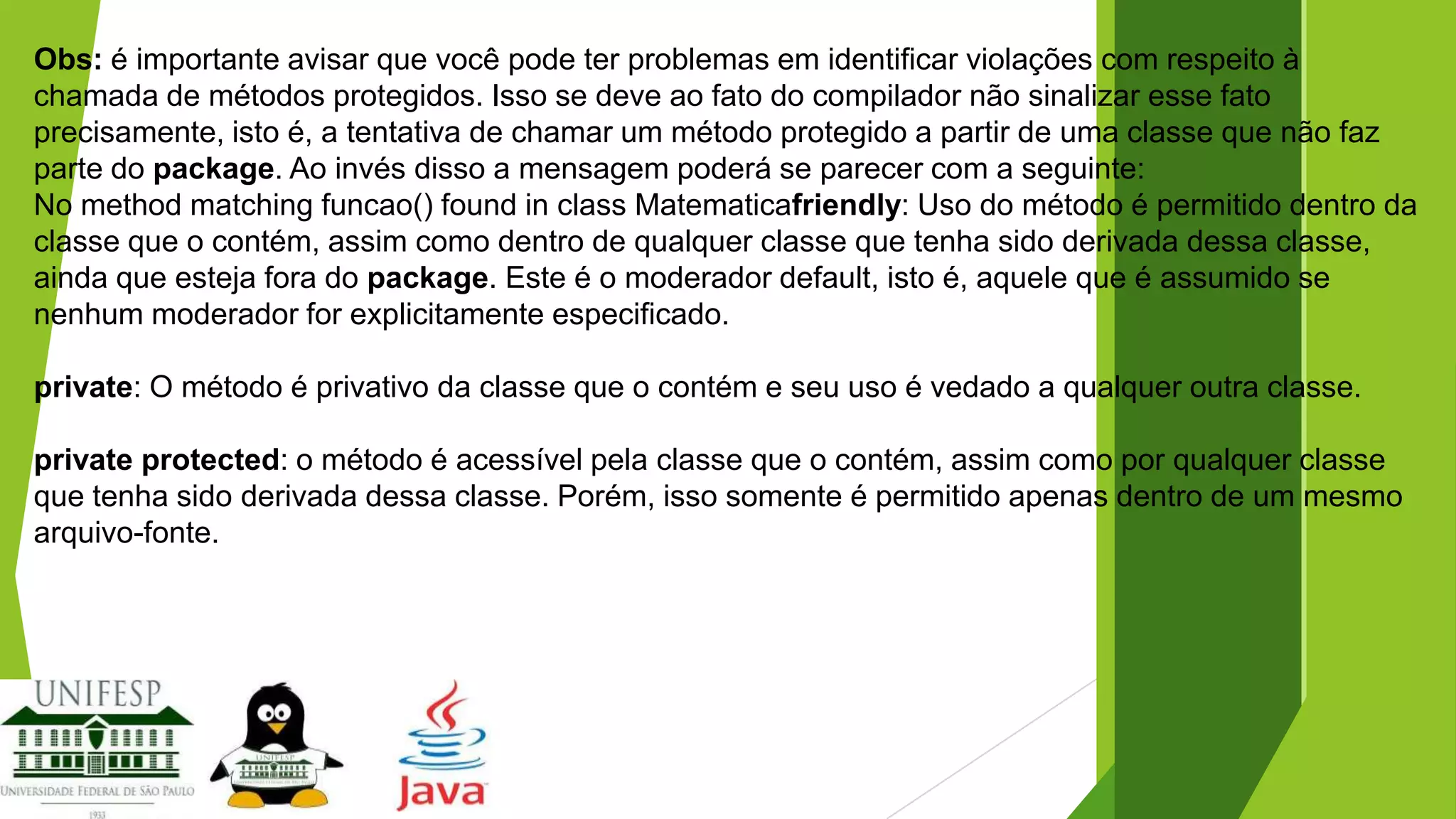 Obs: é importante avisar que você pode ter problemas em identificar violações com respeito à
chamada de métodos protegidos. Isso se deve ao fato do compilador não sinalizar esse fato
precisamente, isto é, a tentativa de chamar um método protegido a partir de uma classe que não faz
parte do package. Ao invés disso a mensagem poderá se parecer com a seguinte:
No method matching funcao() found in class Matematicafriendly: Uso do método é permitido dentro da
classe que o contém, assim como dentro de qualquer classe que tenha sido derivada dessa classe,
ainda que esteja fora do package. Este é o moderador default, isto é, aquele que é assumido se
nenhum moderador for explicitamente especificado.
private: O método é privativo da classe que o contém e seu uso é vedado a qualquer outra classe.
private protected: o método é acessível pela classe que o contém, assim como por qualquer classe
que tenha sido derivada dessa classe. Porém, isso somente é permitido apenas dentro de um mesmo
arquivo-fonte.

 