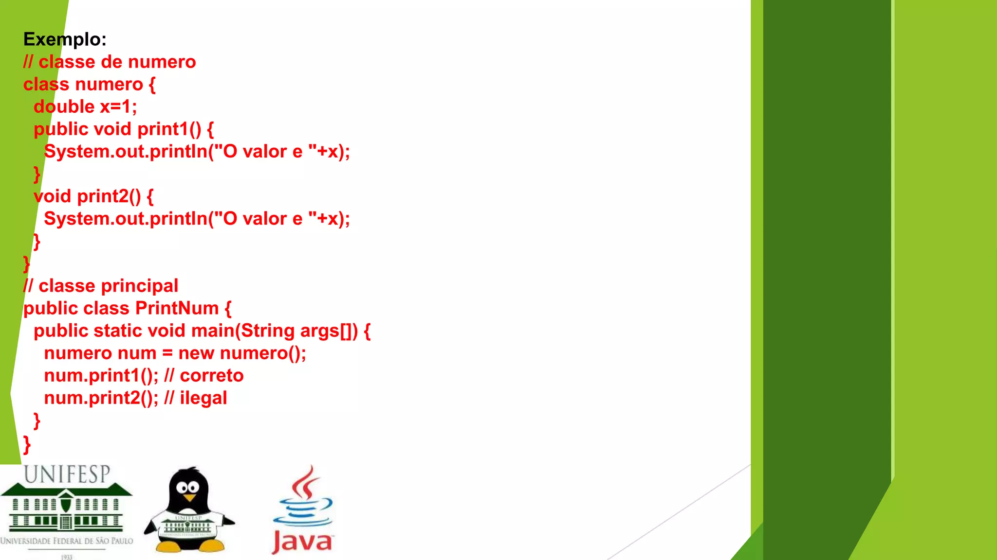 Exemplo:
// classe de numero
class numero {
double x=1;
public void print1() {
System.out.println("O valor e "+x);
}
void print2() {
System.out.println("O valor e "+x);
}
}
// classe principal
public class PrintNum {
public static void main(String args[]) {
numero num = new numero();
num.print1(); // correto
num.print2(); // ilegal
}

}

 