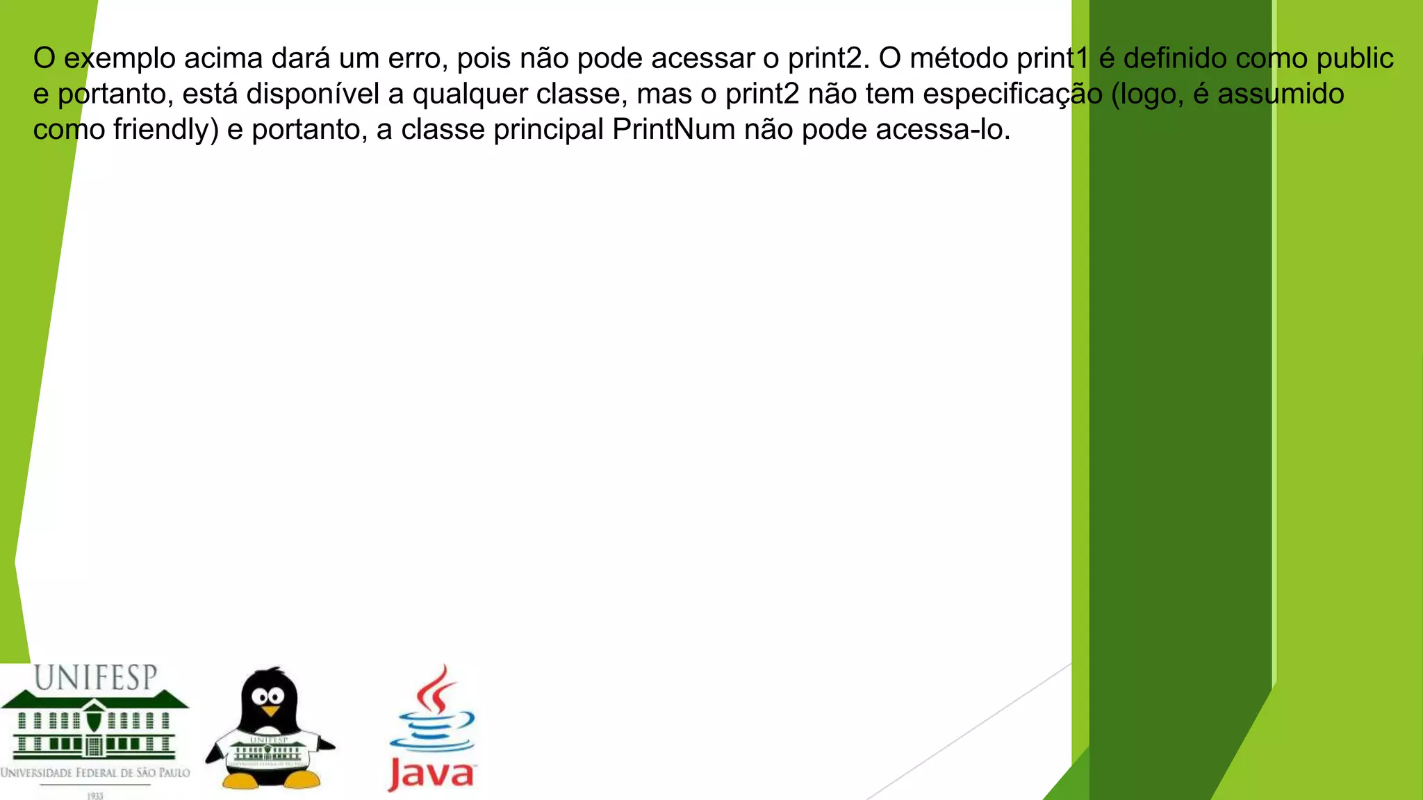 O exemplo acima dará um erro, pois não pode acessar o print2. O método print1 é definido como public
e portanto, está disponível a qualquer classe, mas o print2 não tem especificação (logo, é assumido
como friendly) e portanto, a classe principal PrintNum não pode acessa-lo.

 