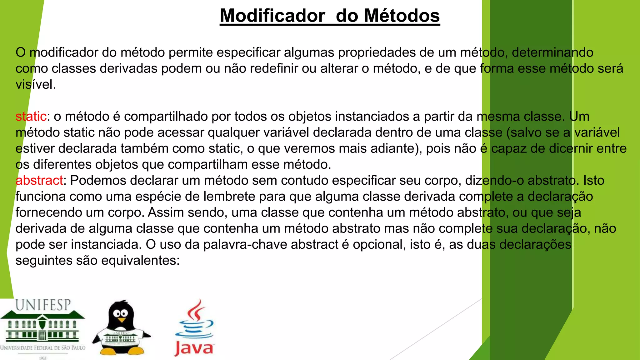 Modificador do Métodos
O modificador do método permite especificar algumas propriedades de um método, determinando
como classes derivadas podem ou não redefinir ou alterar o método, e de que forma esse método será
visível.

static: o método é compartilhado por todos os objetos instanciados a partir da mesma classe. Um
método static não pode acessar qualquer variável declarada dentro de uma classe (salvo se a variável
estiver declarada também como static, o que veremos mais adiante), pois não é capaz de dicernir entre
os diferentes objetos que compartilham esse método.
abstract: Podemos declarar um método sem contudo especificar seu corpo, dizendo-o abstrato. Isto
funciona como uma espécie de lembrete para que alguma classe derivada complete a declaração
fornecendo um corpo. Assim sendo, uma classe que contenha um método abstrato, ou que seja
derivada de alguma classe que contenha um método abstrato mas não complete sua declaração, não
pode ser instanciada. O uso da palavra-chave abstract é opcional, isto é, as duas declarações
seguintes são equivalentes:

 