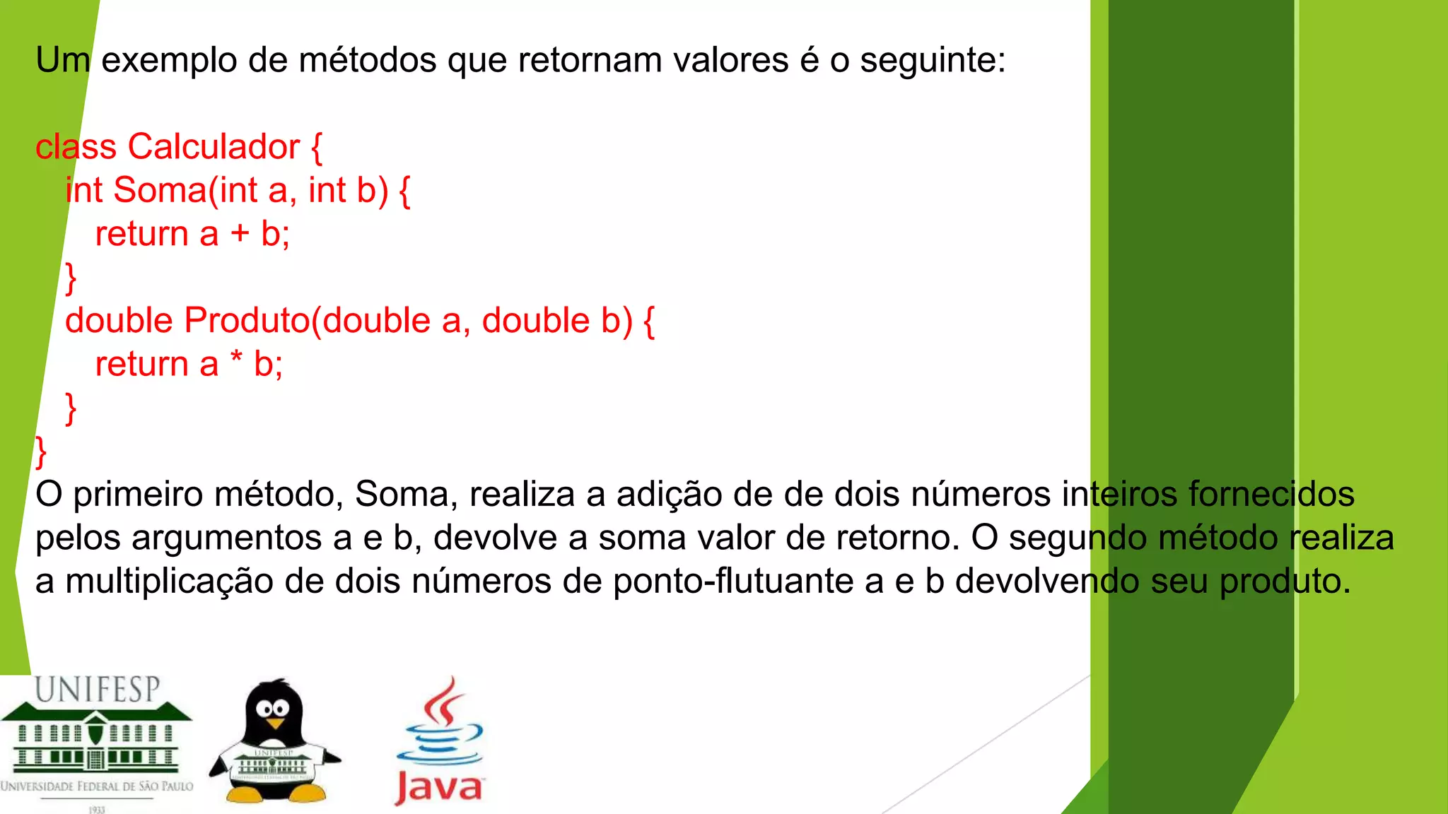 Um exemplo de métodos que retornam valores é o seguinte:
class Calculador {
int Soma(int a, int b) {
return a + b;
}
double Produto(double a, double b) {
return a * b;
}
}
O primeiro método, Soma, realiza a adição de de dois números inteiros fornecidos
pelos argumentos a e b, devolve a soma valor de retorno. O segundo método realiza
a multiplicação de dois números de ponto-flutuante a e b devolvendo seu produto.

 