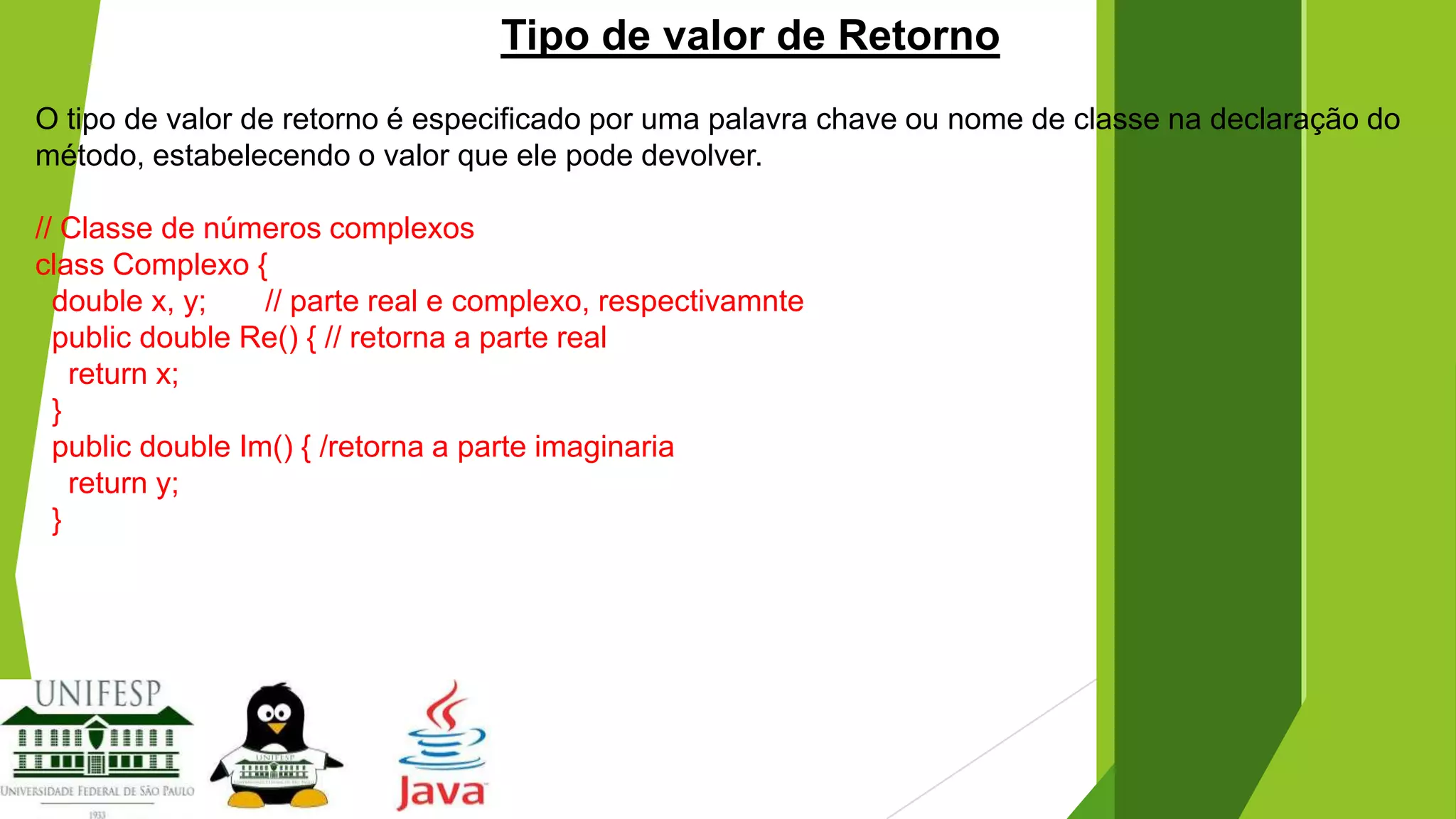 Tipo de valor de Retorno
O tipo de valor de retorno é especificado por uma palavra chave ou nome de classe na declaração do
método, estabelecendo o valor que ele pode devolver.
// Classe de números complexos
class Complexo {
double x, y;
// parte real e complexo, respectivamnte
public double Re() { // retorna a parte real
return x;
}
public double Im() { /retorna a parte imaginaria
return y;
}

 