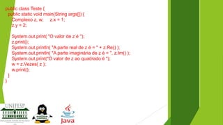 public class Teste {
public static void main(String args[]) {
Complexo z, w; z.x = 1;
z.y = 2;
System.out.print( "O valor de z é ");
z.print();
System.out.println( "A parte real de z é = " + z.Re() );
System.out.println( "A parte imaginária de z é = ", z.Im() );
System.out.print("O valor de z ao quadrado é ");
w = z.Vezes( z );
w.print();
}
}

 