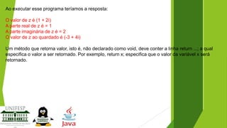 Ao executar esse programa teríamos a resposta:
O valor de z é (1 + 2i)
A parte real de z é = 1
A parte imaginária de z é = 2
O valor de z ao quardado é (-3 + 4i)
Um método que retorna valor, isto é, não declarado como void, deve conter a linha return ...; a qual
especifica o valor a ser retornado. Por exemplo, return x; especifica que o valor da variável x será
retornado.

 
