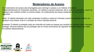 Moderadores de Acesso
Os moderadores de acesso são empregados para restringir o acesso a um método. Entretanto,
independentemente do moderador escolhido, um método é sempre acessível, isto é, pode ser chamado, a partir de
qualquer outro método contido na mesma classe. Os moderadores de acesso existentes em Java são os
seguintes:
public: O método declarado com este moderador é público e pode ser chamado a partir de métodos contidos em
qualquer outra classe. Esta é a condição de menor restrição possível.
protected: O método é protegido pode ser chamado por todas as classes que compõe um conjunto maior chamado
package. Veremos adiante que as packages são um modo conveniente de organizar diversas classes que estão
em estreito relacionamento.

 
