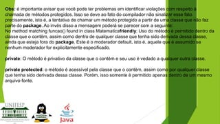 Obs: é importante avisar que você pode ter problemas em identificar violações com respeito à
chamada de métodos protegidos. Isso se deve ao fato do compilador não sinalizar esse fato
precisamente, isto é, a tentativa de chamar um método protegido a partir de uma classe que não faz
parte do package. Ao invés disso a mensagem poderá se parecer com a seguinte:
No method matching funcao() found in class Matematicafriendly: Uso do método é permitido dentro da
classe que o contém, assim como dentro de qualquer classe que tenha sido derivada dessa classe,
ainda que esteja fora do package. Este é o moderador default, isto é, aquele que é assumido se
nenhum moderador for explicitamente especificado.
private: O método é privativo da classe que o contém e seu uso é vedado a qualquer outra classe.
private protected: o método é acessível pela classe que o contém, assim como por qualquer classe
que tenha sido derivada dessa classe. Porém, isso somente é permitido apenas dentro de um mesmo
arquivo-fonte.

 