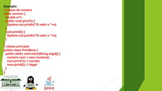 Exemplo:
// classe de numero
class numero {
double x=1;
public void print1() {
System.out.println("O valor e "+x);
}
void print2() {
System.out.println("O valor e "+x);
}
}
// classe principal
public class PrintNum {
public static void main(String args[]) {
numero num = new numero();
num.print1(); // correto
num.print2(); // ilegal
}

}

 