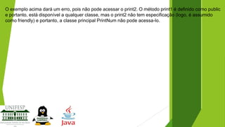 O exemplo acima dará um erro, pois não pode acessar o print2. O método print1 é definido como public
e portanto, está disponível a qualquer classe, mas o print2 não tem especificação (logo, é assumido
como friendly) e portanto, a classe principal PrintNum não pode acessa-lo.

 