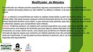 Modificador do Métodos
O modificador do método permite especificar algumas propriedades de um método, determinando
como classes derivadas podem ou não redefinir ou alterar o método, e de que forma esse método será
visível.

static: o método é compartilhado por todos os objetos instanciados a partir da mesma classe. Um
método static não pode acessar qualquer variável declarada dentro de uma classe (salvo se a variável
estiver declarada também como static, o que veremos mais adiante), pois não é capaz de dicernir entre
os diferentes objetos que compartilham esse método.
abstract: Podemos declarar um método sem contudo especificar seu corpo, dizendo-o abstrato. Isto
funciona como uma espécie de lembrete para que alguma classe derivada complete a declaração
fornecendo um corpo. Assim sendo, uma classe que contenha um método abstrato, ou que seja
derivada de alguma classe que contenha um método abstrato mas não complete sua declaração, não
pode ser instanciada. O uso da palavra-chave abstract é opcional, isto é, as duas declarações
seguintes são equivalentes:

 