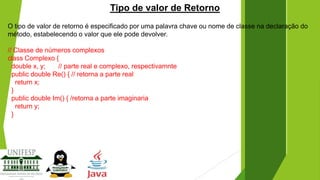 Tipo de valor de Retorno
O tipo de valor de retorno é especificado por uma palavra chave ou nome de classe na declaração do
método, estabelecendo o valor que ele pode devolver.
// Classe de números complexos
class Complexo {
double x, y;
// parte real e complexo, respectivamnte
public double Re() { // retorna a parte real
return x;
}
public double Im() { /retorna a parte imaginaria
return y;
}

 