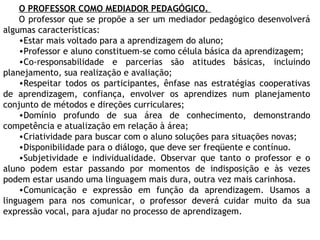 O PROFESSOR COMO MEDIADOR PEDAGÓGICO.
O professor que se propõe a ser um mediador pedagógico desenvolverá
algumas características:
•Estar mais voltado para a aprendizagem do aluno;
•Professor e aluno constituem-se como célula básica da aprendizagem;
•Co-responsabilidade e parcerias são atitudes básicas, incluindo
planejamento, sua realização e avaliação;
•Respeitar todos os participantes, ênfase nas estratégias cooperativas
de aprendizagem, confiança, envolver os aprendizes num planejamento
conjunto de métodos e direções curriculares;
•Domínio profundo de sua área de conhecimento, demonstrando
competência e atualização em relação à área;
•Criatividade para buscar com o aluno soluções para situações novas;
•Disponibilidade para o diálogo, que deve ser freqüente e contínuo.
•Subjetividade e individualidade. Observar que tanto o professor e o
aluno podem estar passando por momentos de indisposição e às vezes
podem estar usando uma linguagem mais dura, outra vez mais carinhosa.
•Comunicação e expressão em função da aprendizagem. Usamos a
linguagem para nos comunicar, o professor deverá cuidar muito da sua
expressão vocal, para ajudar no processo de aprendizagem.
 
