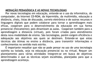 MEDIAÇÃO PEDAGÓGICA E AS NOVAS TECNOLOGIAS
Por novas tecnologias em educação, entende-se o uso da informática, do
computador, da Internet CD-ROM, da hipermídia, da multimídia, educação a
distância, chats, listas de discussão, correio eletrônico e de outros recursos e
linguagens digitais que podem colaborar para tornar a aprendizagem mais
eficaz, cooperam para o desenvolvimento da educação em sua forma
presencial (fisicamente); pois dinamizam as aulas. Cooperam também para a
aprendizagem a distancia (virtual), pois foram criadas para atendimento
desta nova modalidade de ensino. São tecnologias, porém exigem eficiência e
adequação aos objetivos aos quais se destinam. Entende-se que estas
técnicas são ótimas no ensino a distância, para transmitir informações e
conhecimentos no sentido mais estrito.
É importante ressaltar que não se pode pensar no uso de uma tecnologia
sozinha ou isolada, seja na educação presencial ou na virtual. Requer um
planejamento para várias atividades integrem-se em busca de objetivos
determinados e que as técnicas sejam escolhidas, planejadas para que a
aprendizagem aconteça.
 