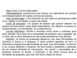 Alguns itens a serem observados:
Teleconferência: caracteriza-se por colocar um especialista em contato
com telespectadores de regiões diversas do planeta.
Chat ou bate-papo: e um momento em que todos os participantes estão
no ar, ligados e convidados a expor suas idéias.
Listas de discussão: cria grupos de pessoas que possam debater um
assunto ou tema sobre o qual sejam especialistas. Seu objetivo e avançar os
conhecimentos, as informações ou as experiências.
Correio eletrônico: facilita o encontro entre aluno e professor para
sanar dúvidas. Para tanto há a necessidade do professor para responder aos
e-mails, pois o aluno desmotiva-se não sendo atendido em suas dúvidas.
Internet: no ensino de graduação depara-se com duas dificuldades no
incentivo à leitura e a pesquisa. O aluno prefere apostilas ao livro. A
informática proporciona oportunidade de sanar essa dificuldade. A Internet
é um recurso dinâmico e atraente, de fácil acesso e possibilita a obtenção
de um número ilimitado de informações. Há, porém a necessidade de o
professor orientar os alunos, a direcionar o uso desse recurso para as
atividades de pesquisas, para que não façam cópias de textos.
 