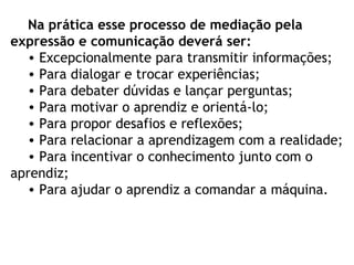 Na prática esse processo de mediação pela
expressão e comunicação deverá ser:
• Excepcionalmente para transmitir informações;
• Para dialogar e trocar experiências;
• Para debater dúvidas e lançar perguntas;
• Para motivar o aprendiz e orientá-lo;
• Para propor desafios e reflexões;
• Para relacionar a aprendizagem com a realidade;
• Para incentivar o conhecimento junto com o
aprendiz;
• Para ajudar o aprendiz a comandar a máquina.
 