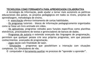 TECNOLOGIA COMO FERRAMENTA PARA APRENDIZAGEM COLABORATIVA
A tecnologia da informação, pode ajudar a tornar mais acessíveis as políticas
educacionais dos países, os projetos pedagógicos em todos os níveis, projetos de
aprendizagem, metodologia de ensino.
- A exercitação oferece treinamento de certas habilidades.
- Os programas tutoriais – blocos de informação pedagogicamente organizados
como se fosse um livro animado em vídeo.
- Os aplicativos: programas voltados para funções específicas como planilhas
eletrônicas, processadores de textos e gerenciadores de bancos de dados.
- Programas de autoria e extensão avançada das linguagens de programação,
permitem que qualquer pessoa crie seus próprios programas, sem que possuam
conhecimentos avançados de programação.
- Jogos opção com finalidade de lazer.
- Simulações – programas que possibilitam a interação com situações
complexas. Ex: Simuladores de vôo.
O computador é ferramenta auxiliar no processo de “aprender a aprender”.
 