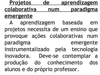 Projetos de aprendizagem
colaborativa num paradigma
emergente
A aprendizagem baseada em
projetos necessita de um ensino que
provoque ações colaborativas num
paradigma emergente
instrumentalizado pela tecnologia
inovadora. Deve-se contemplar a
produção do conhecimento dos
alunos e do próprio professor.
 