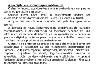 A era digital e a aprendizagem colaborativa
O desafio imposto aos docentes é mudar o eixo do ensinar para os
caminhos que levam a aprender.
Segundo Pierre Lévy (1993) o conhecimento poderia ser
apresentado de três formas diferentes: a oral, a escrita e a digital.
A digital não descarta todo o caminho feito pela linguagem oral e
escrita.
A abertura de novos horizontes mais aproximados da realidade
contemporânea, e das exigências da sociedade depende de uma
reflexão crítica do papel da informática na aprendizagem e benefícios
que a era digital pode trazer para o aluno como cidadão, tornando-os
transformadores e produtores de conhecimento.
O desafio do professor ao propor sua ação docente será levar em
consideração e contemplar as oito inteligências denominadas por
Gardner (1994) como espacial; interpessoal, intrapessoal, cinestésico-
corporal, lingüística ou verbal, lógico-matemática, musical e
naturalista. Além do desenvolvimento das inteligências múltiplas é
fundamental desenvolver a inteligência emocional (Goleman 1996) para
desencadear a formação do cidadão.
 