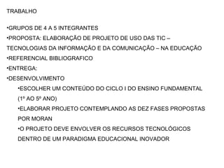 TRABALHO
•GRUPOS DE 4 A 5 INTEGRANTES
•PROPOSTA: ELABORAÇÃO DE PROJETO DE USO DAS TIC –
TECNOLOGIAS DA INFORMAÇÃO E DA COMUNICAÇÃO – NA EDUCAÇÃO
•REFERENCIAL BIBLIOGRAFICO
•ENTREGA:
•DESENVOLVIMENTO
•ESCOLHER UM CONTEÚDO DO CICLO I DO ENSINO FUNDAMENTAL
(1º AO 5º ANO)
•ELABORAR PROJETO CONTEMPLANDO AS DEZ FASES PROPOSTAS
POR MORAN
•O PROJETO DEVE ENVOLVER OS RECURSOS TECNOLÓGICOS
DENTRO DE UM PARADIGMA EDUCACIONAL INOVADOR
 