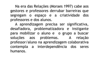 Na era das Relações (Moraes 1997) cabe aos
gestores e professores derrubar barreiras que
segregam o espaço e a criatividade dos
professores e dos alunos.
A aprendizagem precisa ser significativa,
desafiadora, problematizadora e instigante
para mobilizar o aluno e o grupo a buscar
soluções aos problemas. A relação
professor/aluno na aprendizagem colaborativa
contempla a interdependência dos seres
humanos.
 