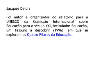 Jacques Delors
Foi autor e organizador do relatório para a
UNESCO da Comissão Internacional sobre
Educação para o século XXI, intitulado: Educação,
um Tesouro a descobrir (1996), em que se
exploram os Quatro Pilares da Educação.
 