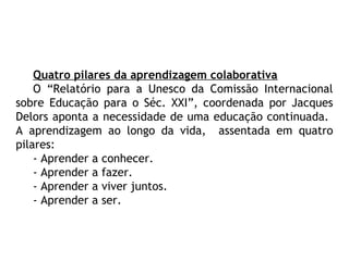 Quatro pilares da aprendizagem colaborativa
O “Relatório para a Unesco da Comissão Internacional
sobre Educação para o Séc. XXI”, coordenada por Jacques
Delors aponta a necessidade de uma educação continuada.
A aprendizagem ao longo da vida, assentada em quatro
pilares:
- Aprender a conhecer.
- Aprender a fazer.
- Aprender a viver juntos.
- Aprender a ser.
 