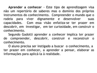Aprender a conhecer - Este tipo de aprendizagem visa
não um repertório de saberes mas o domínio dos próprios
instrumentos do conhecimento. Compreender o mundo que o
rodeia para viver dignamente e desenvolver suas
capacidades. Com essa visão enfatiza-se ter prazer em
descobrir, em investigar, em ter curiosidade, em construir o
conhecimento.
Segundo Gadotti aprender a conhecer implica ter prazer
de compreender, descobrir, construir e reconstruir o
conhecimento.
O aluno precisa ser instigado a buscar o conhecimento, a
ter prazer em conhecer, a aprender a pensar, elaborar as
informações para aplicá-la à realidade.
 