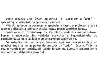 Como segundo pilar Delors apresenta o “aprender a fazer” -
aprendizagem associada ao aprender a conhecer.
Aliando aprender a conhecer e aprender a fazer, o professor precisa
superar a dicotomia teórica e pratica, estas devem caminhar juntas.
Todos os seres vivos interagem e são interdependentes uns dos outros.
Buscar a superação das verdades absolutas e inquestionáveis, do
positivismo, da racionalidade e do pensamento convergente.
“A natureza não são blocos isolados, mas uma complexa teia de
relações entre as várias partes de um todo unificado” (Capra). Visão na
qual o mundo é um complicado tecido de eventos, que se interconectam e
se combinam, determinando o todo.
 