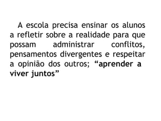 A escola precisa ensinar os alunos
a refletir sobre a realidade para que
possam administrar conflitos,
pensamentos divergentes e respeitar
a opinião dos outros; “aprender a
viver juntos”
 
