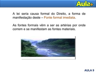 11
A lei seria causa formal do Direito, a forma de
manifestação deste – Fonte formal imediata.
As fontes formais vêm a ser as artérias por onde
correm e se manifestam as fontes materiais.
AULA 9
 