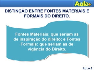 DISTINÇÃO ENTRE FONTES MATERIAIS E
FORMAIS DO DIREITO.
AULA 1
Fontes Materiais: que seriam as
de inspiração do direito; e Fontes
Formais: que seriam as de
vigência do Direito.
AULA 9
 