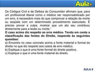 16
Os Códigos Civil e de Defesa do Consumidor afirmam que, para
um profissional liberal como o médico ser responsabilizado por
um erro, é necessário mais do que comprovar a relação da morte
ou seqüela com um determinado procedimento executado. É
preciso provar a culpa, mostrar que um ato seu contribuiu
diretamente para a lesão ou morte.”
O caso acima diz respeito ao erro médico. Tendo em conta a
classificação das fontes do Direito, responda às seguintes
questões:
a) Encontre no caso concreto acima a fonte material e formal do
direito no que diz respeito aos casos de erro médico.
b) Explique o que é uma fonte formal do direito positivo.
c) Explique o que é uma fonte material do direito.
AULA 9
 