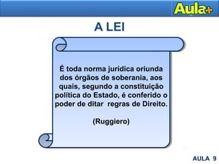 A LEI
É toda norma jurídica oriunda
dos órgãos de soberania, aos
quais, segundo a constituição
política do Estado, é conferido o
poder de ditar regras de Direito.
(Ruggiero)
AULA 9
 