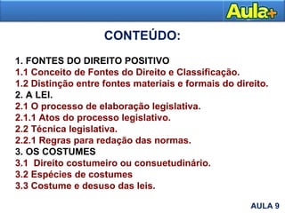 1. FONTES DO DIREITO POSITIVO
1.1 Conceito de Fontes do Direito e Classificação.
1.2 Distinção entre fontes materiais e formais do direito.
2. A LEI.
2.1 O processo de elaboração legislativa.
2.1.1 Atos do processo legislativo.
2.2 Técnica legislativa.
2.2.1 Regras para redação das normas.
3. OS COSTUMES
3.1 Direito costumeiro ou consuetudinário.
3.2 Espécies de costumes
3.3 Costume e desuso das leis.
CONTEÚDO:
AULA 9
 
