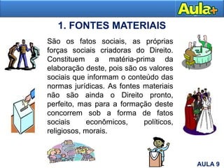 1. FONTES MATERIAIS
Moral
6
São os fatos sociais, as próprias
forças sociais criadoras do Direito.
Constituem a matéria-prima da
elaboração deste, pois são os valores
sociais que informam o conteúdo das
normas jurídicas. As fontes materiais
não são ainda o Direito pronto,
perfeito, mas para a formação deste
concorrem sob a forma de fatos
sociais econômicos, políticos,
religiosos, morais.
AULA 9
 
