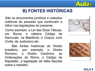 B) FONTES HISTÓRICAS
São os documentos jurídicos e coleções
coletivas do passado que continuam a
influir nas legislações do presente.
Como exemplo: a Lei das Doze Tábuas,
em Roma; o célebre Código de
Hamurabi, na Babilônia; o Corpus Juris
Civilis, de Justiniano etc.
São fontes históricas do Direito
brasileiro, por exemplo, o Direito
Romano, o Direito Canônico, as
Ordenações do Reino, o Código de
Napoleão, a legislação da Itália fascista
sobre o trabalho.
AULA 9
 