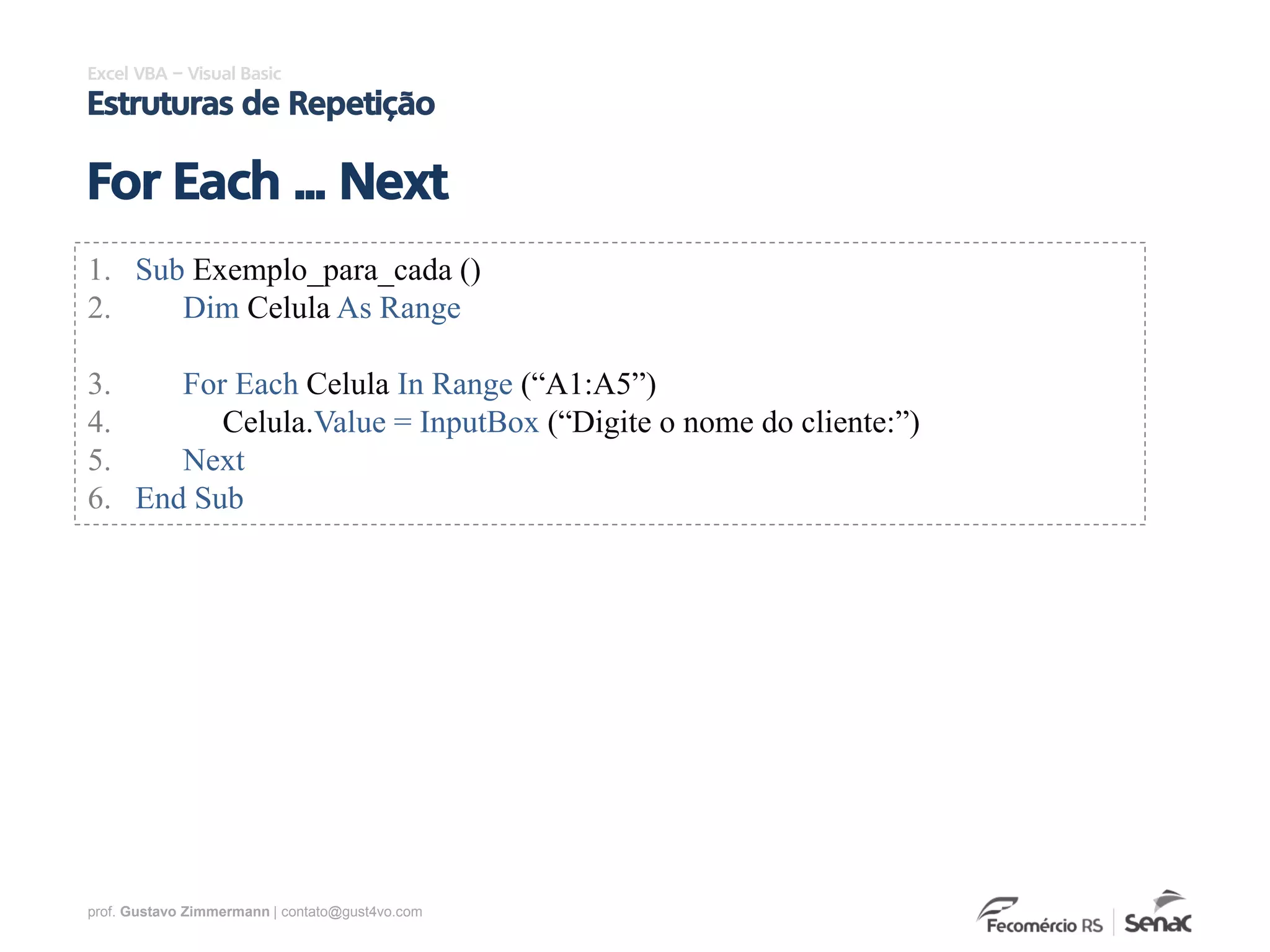 prof. Gustavo Zimmermann | contato@gust4vo.com
Excel VBA – Visual Basic
Estruturas de Repetição
For Each ... Next
1. Sub Exemplo_para_cada ()
2. Dim Celula As Range
3. For Each Celula In Range (“A1:A5”)
4. Celula.Value = InputBox (“Digite o nome do cliente:”)
5. Next
6. End Sub
 