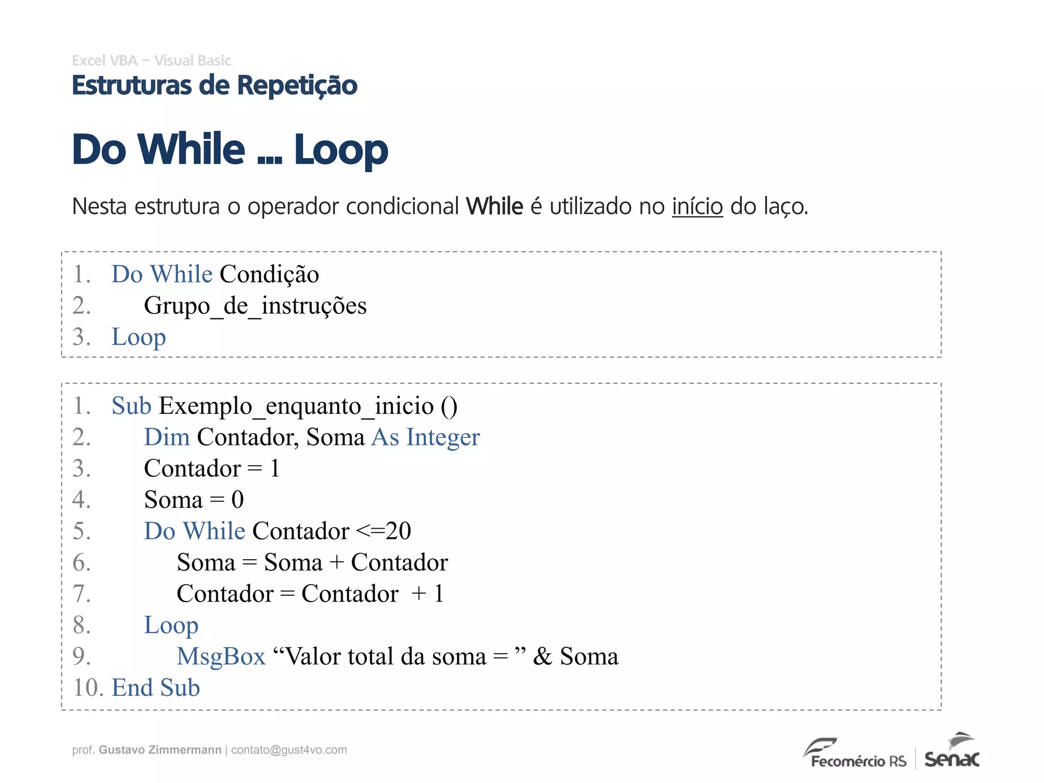 prof. Gustavo Zimmermann | contato@gust4vo.com
Excel VBA – Visual Basic
Estruturas de Repetição
Nesta estrutura o operador condicional While é utilizado no início do laço.
Do While ... Loop
1. Do While Condição
2. Grupo_de_instruções
3. Loop
1. Sub Exemplo_enquanto_inicio ()
2. Dim Contador, Soma As Integer
3. Contador = 1
4. Soma = 0
5. Do While Contador <=20
6. Soma = Soma + Contador
7. Contador = Contador + 1
8. Loop
9. MsgBox “Valor total da soma = ” & Soma
10. End Sub
 
