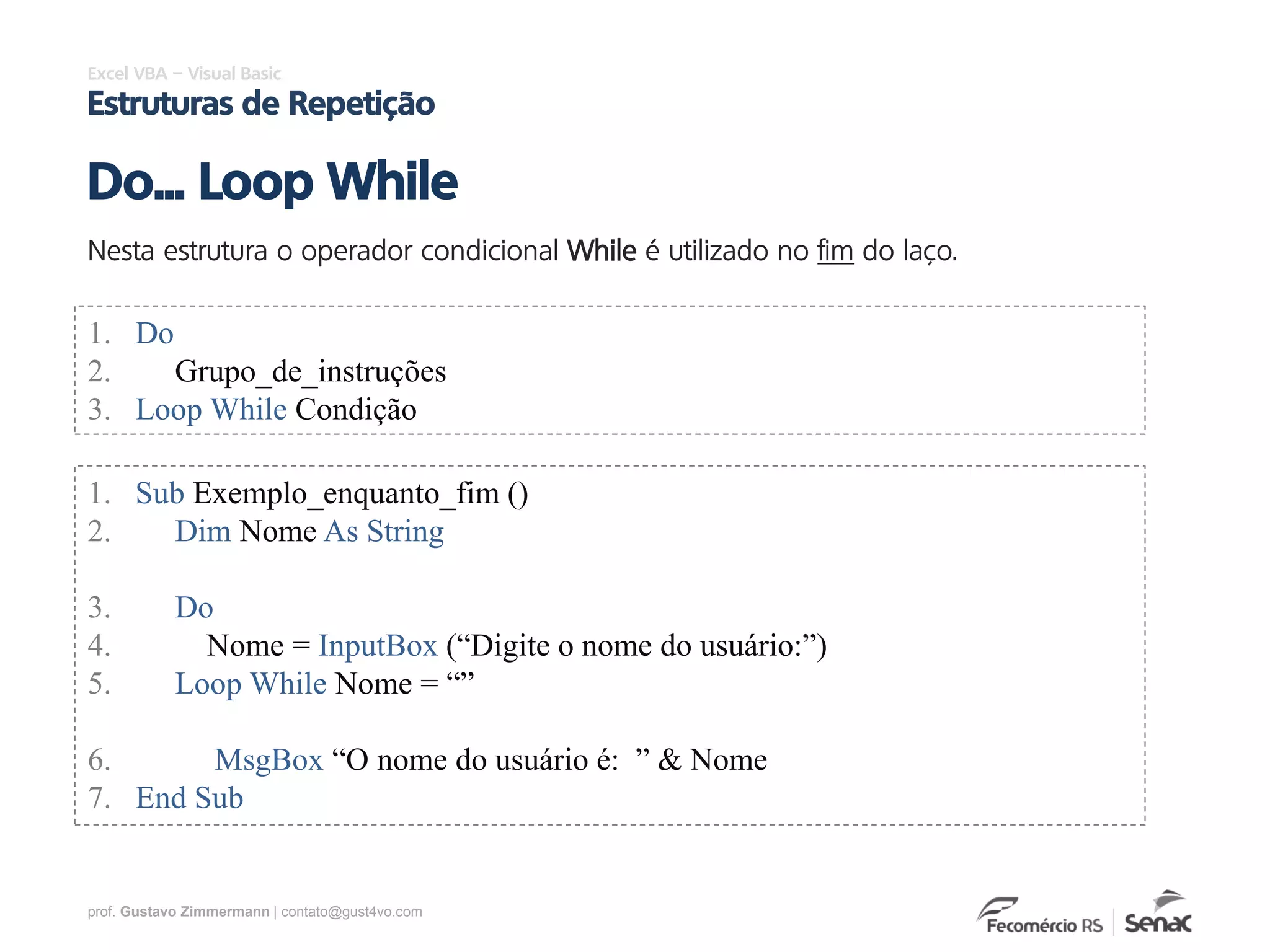 prof. Gustavo Zimmermann | contato@gust4vo.com
Excel VBA – Visual Basic
Estruturas de Repetição
Nesta estrutura o operador condicional While é utilizado no fim do laço.
Do... Loop While
1. Do
2. Grupo_de_instruções
3. Loop While Condição
1. Sub Exemplo_enquanto_fim ()
2. Dim Nome As String
3. Do
4. Nome = InputBox (“Digite o nome do usuário:”)
5. Loop While Nome = “”
6. MsgBox “O nome do usuário é: ” & Nome
7. End Sub
 