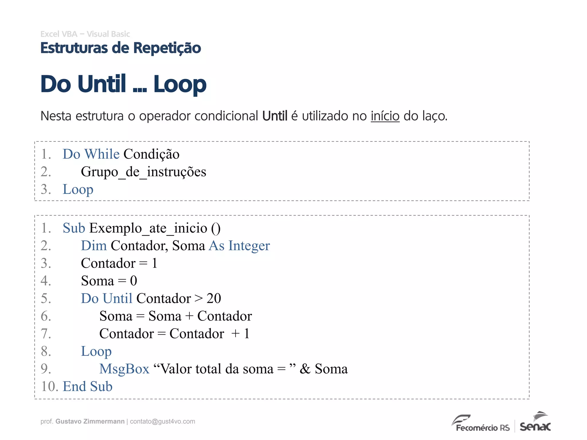 prof. Gustavo Zimmermann | contato@gust4vo.com
Excel VBA – Visual Basic
Estruturas de Repetição
Nesta estrutura o operador condicional Until é utilizado no início do laço.
Do Until ... Loop
1. Do While Condição
2. Grupo_de_instruções
3. Loop
1. Sub Exemplo_ate_inicio ()
2. Dim Contador, Soma As Integer
3. Contador = 1
4. Soma = 0
5. Do Until Contador > 20
6. Soma = Soma + Contador
7. Contador = Contador + 1
8. Loop
9. MsgBox “Valor total da soma = ” & Soma
10. End Sub
 