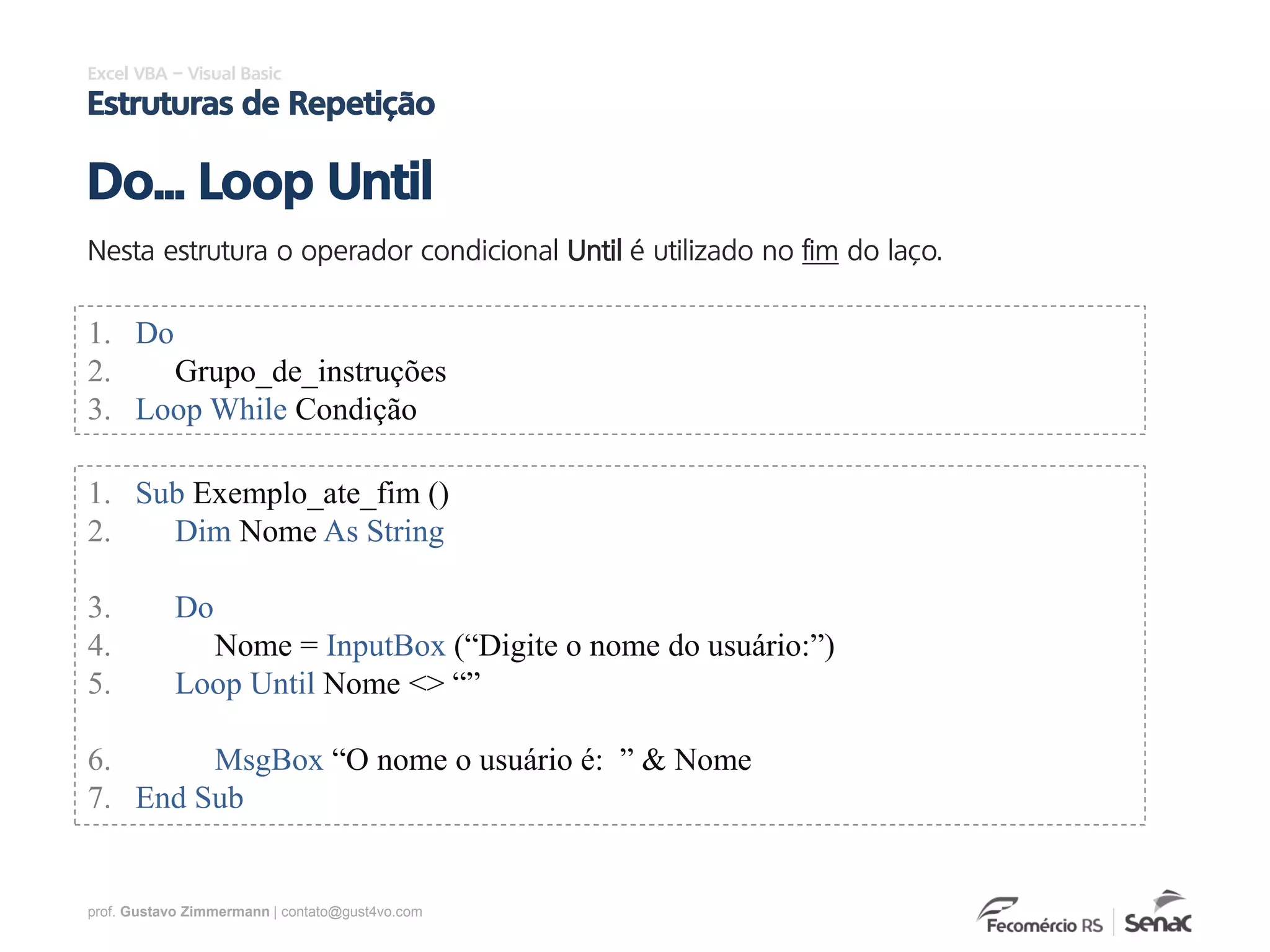 prof. Gustavo Zimmermann | contato@gust4vo.com
Excel VBA – Visual Basic
Estruturas de Repetição
Nesta estrutura o operador condicional Until é utilizado no fim do laço.
Do... Loop Until
1. Do
2. Grupo_de_instruções
3. Loop While Condição
1. Sub Exemplo_ate_fim ()
2. Dim Nome As String
3. Do
4. Nome = InputBox (“Digite o nome do usuário:”)
5. Loop Until Nome <> “”
6. MsgBox “O nome o usuário é: ” & Nome
7. End Sub
 