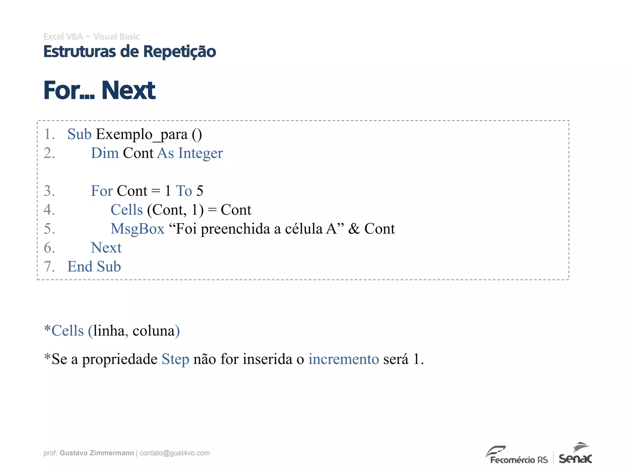 prof. Gustavo Zimmermann | contato@gust4vo.com
Excel VBA – Visual Basic
Estruturas de Repetição
For... Next
1. Sub Exemplo_para ()
2. Dim Cont As Integer
3. For Cont = 1 To 5
4. Cells (Cont, 1) = Cont
5. MsgBox “Foi preenchida a célula A” & Cont
6. Next
7. End Sub
*Cells (linha, coluna)
*Se a propriedade Step não for inserida o incremento será 1.
 
